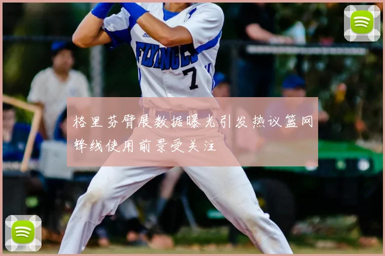 格里芬臂展数据曝光引发热议篮网锋线使用前景受关注