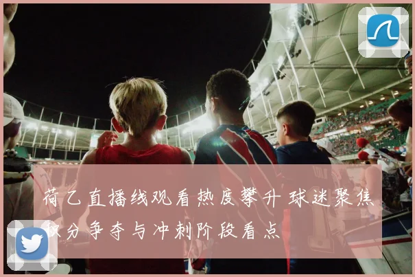 荷乙直播线观看热度攀升 球迷聚焦积分争夺与冲刺阶段看点