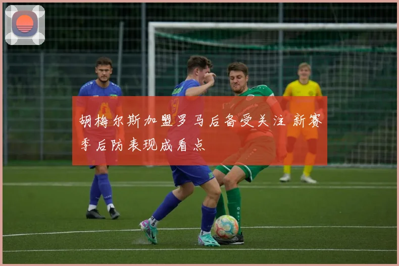 胡梅尔斯加盟罗马后备受关注 新赛季后防表现成看点