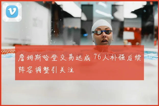 詹姆斯哈登交易达成 76人补强后续阵容调整引关注