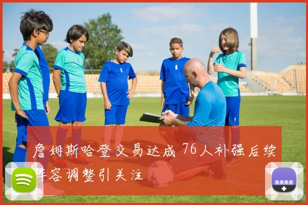 詹姆斯哈登交易达成 76人补强后续阵容调整引关注