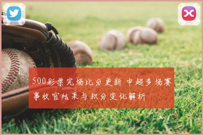 500彩票完场比分更新 中超多场赛事收官结果与积分变化解析