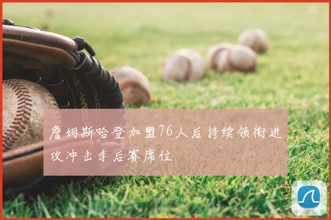 詹姆斯哈登加盟76人后持续领衔进攻冲击季后赛席位