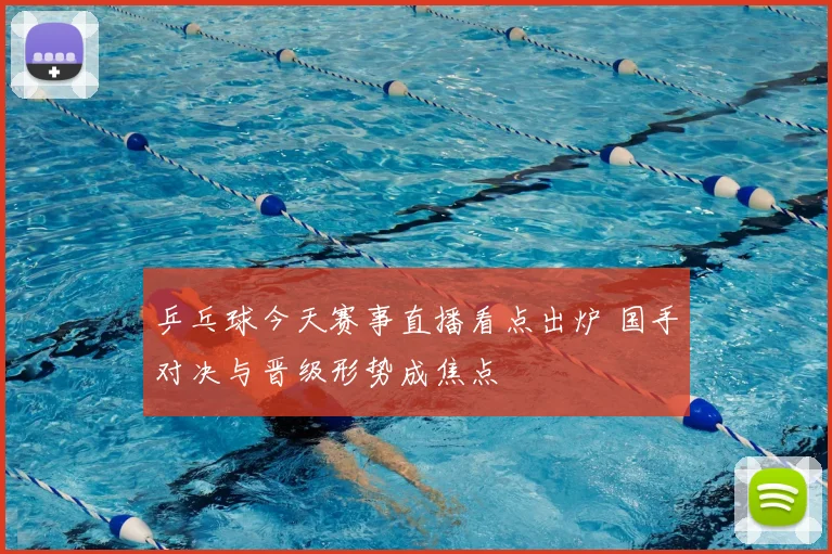 乒乓球今天赛事直播看点出炉 国手对决与晋级形势成焦点