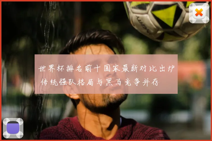 世界杯排名前十国家最新对比出炉 传统强队格局与黑马竞争并存