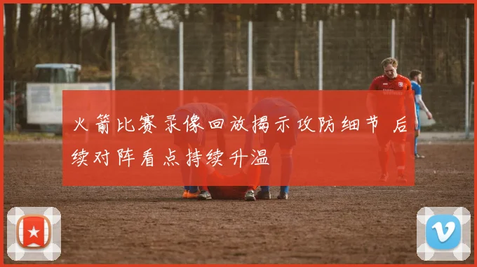 火箭比赛录像回放揭示攻防细节 后续对阵看点持续升温