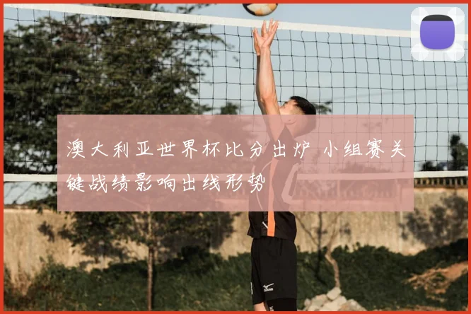 澳大利亚世界杯比分出炉 小组赛关键战绩影响出线形势
